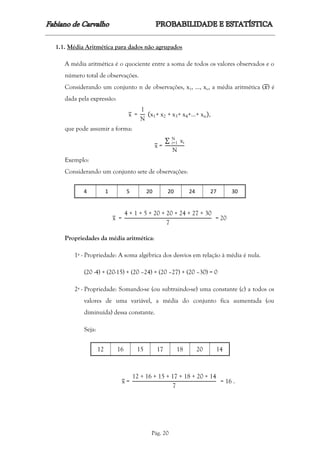 Pág. 20
1.1. Média Aritmética para dados não agrupados
A média aritmética é o quociente entre a soma de todos os valores observados e o
número total de observações.
Considerando um conjunto n de observações, x1, ..., xn, a média aritmética (𝑥) é
dada pela expressão:
x =
1
N
(x1+ x2 + x3+ x4+…+ xn),
que pode assumir a forma:
x =
∑ xi
N
i=1
N
Exemplo:
Considerando um conjunto sete de observações:
4 1 5 20 20 24 27 30
x =
4 + 1 + 5 + 20 + 20 + 24 + 27 + 30
7
= 20
Propriedades da média aritmética:
1ª - Propriedade: A soma algébrica dos desvios em relação à média é nula.
(20 -4) + (20-15) + (20 –24) + (20 –27) + (20 –30) = 0
2ª - Propriedade: Somando-se (ou subtraindo-se) uma constante (c) a todos os
valores de uma variável, a média do conjunto fica aumentada (ou
diminuída) dessa constante.
Seja:
12 16 15 17 18 20 14
x =
12 + 16 + 15 + 17 + 18 + 20 + 14
7
= 16 .
 