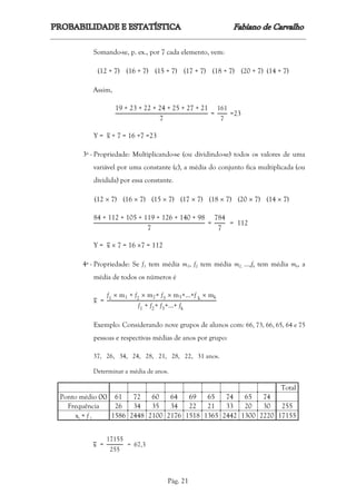 Pág. 21
Somando-se, p. ex., por 7 cada elemento, vem:
(12 + 7) (16 + 7) (15 + 7) (17 + 7) (18 + 7) (20 + 7) (14 + 7)
Assim,
19 + 23 + 22 + 24 + 25 + 27 + 21
7
=
161
7
=23
Y = x + 7 = 16 +7 =23
3ª - Propriedade: Multiplicando-se (ou dividindo-se) todos os valores de uma
variável por uma constante (c), a média do conjunto fica multiplicada (ou
dividida) por essa constante.
(12  7) (16  7) (15  7) (17  7) (18  7) (20  7) (14 7)
84 + 112 + 105 + 119 + 126 + 140 + 98
7
=
784
7
= 112
Y = x  7 = 16 7 = 112
4ª - Propriedade: Se f1 tem média m1, f2 tem média m2, ...,fk tem média mk, a
média de todos os números é
x =
f1  m1 + f2  m2+ f3  m3+…+f k  mk
f1 + f2+ f3+…+ fk
Exemplo: Considerando nove grupos de alunos com: 66, 73, 66, 65, 64 e 75
pessoas e respectivas médias de anos por grupo:
37, 26, 34, 24, 28, 21, 28, 22, 31 anos.
Determinar a média de anos.
Total
Ponto médio (X) 61 72 60 64 69 65 74 65 74
Frequência 26 34 35 34 22 21 33 20 30 255
xi × f i 1586 2448 2100 2176 1518 1365 2442 1300 2220 17155
x =
17155
255
= 67,3
 