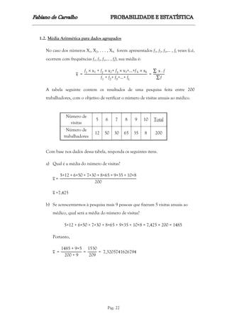 Pág. 22
1.2. Média Aritmética para dados agrupados
No caso dos números X1, X2, . . . , XN forem apresentados f1, f2, f3,... , fk vezes (i.é,
ocorrem com frequências f1, f2, f3,... , fk), sua média é:
x =
f1  x1 + f2  x2+ f3  x3+…+f k  xk
f1 + f2+ f3+…+ fk
=
∑ x . f
∑ f
A tabela seguinte contem os resultados de uma pesquisa feita entre 200
trabalhadores, com o objetivo de verificar o número de visitas anuais ao médico.
Número de
visitas
5 6 7 8 9 10 Total
Número de
trabalhadores
12 50 30 65 35 8 200
Com base nos dados dessa tabela, responda os seguintes itens.
a) Qual é a média do número de visitas?
x =
5×12 + 6×50 + 7×30 + 8×65 + 9×35 + 10×8
200
x =7,425
b) Se acrescentarmos à pesquisa mais 9 pessoas que fizeram 5 visitas anuais ao
médico, qual será a média do número de visitas?
5×12 + 6×50 + 7×30 + 8×65 + 9×35 + 10×8 = 7,425 × 200 = 1485
Portanto,
x =
1485 + 9×5
200 + 9
=
1530
209
= 7,3205741626794
 