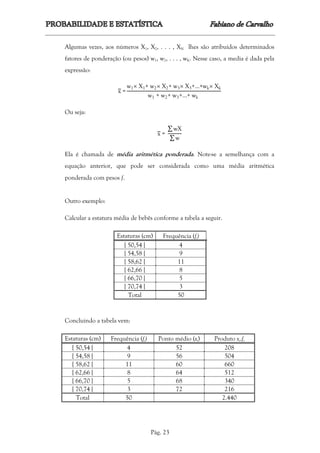 Pág. 23
Algumas vezes, aos números X1, X2, . . . , XN lhes são atribuídos determinados
fatores de ponderação (ou pesos) w1, w2, . . . , wK. Nesse caso, a media é dada pela
expressão:
x =
w1 X1+ w2 X2+ w3 X3+…+wk Xk
w1 + w2+ w3+…+ wk
Ou seja:
x =
∑ wX
∑ w
Ela é chamada de média aritmética ponderada. Note-se a semelhança com a
equação anterior, que pode ser considerada como uma média aritmética
ponderada com pesos f.
Outro exemplo:
Calcular a estatura média de bebês conforme a tabela a seguir.
Estaturas (cm) Frequência (fi)
[ 50,54 [ 4
[ 54,58 [ 9
[ 58,62 [ 11
[ 62,66 [ 8
[ 66,70 [ 5
[ 70,74 [ 3
Total 50
Concluindo a tabela vem:
Estaturas (cm) Frequência (fi) Ponto médio (xi) Produto xi.fi
[ 50,54 [ 4 52 208
[ 54,58 [ 9 56 504
[ 58,62 [ 11 60 660
[ 62,66 [ 8 64 512
[ 66,70 [ 5 68 340
[ 70,74 [ 3 72 216
Total 50 2.440
 