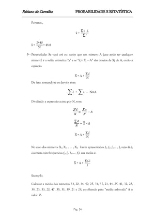 Pág. 24
Portanto,
x =
∑ xi . fi
∑ f
x =
2440
50
= 48.8
5ª - Propriedade: Se você crê ou supõe que um número A (que pode ser qualquer
número) é a média aritmética “y” e se “dj = Xj – A” são desvios de Xj de A, então a
equação:
X = A +
∑ d
N
De fato, somando-se os desvios vem:
∑ d = ∑ x − N×A
Dividindo a expressão acima por N, vem:
∑ 𝑑
𝑁
=
∑ 𝑥
𝑁
− 𝐴
∑ 𝑑
𝑁
= 𝑋 – 𝐴
X = A +
∑ d
N
No caso dos números X1, X2, . . . , XN forem apresentados f1, f2, f3,... , fk vezes (i.é,
ocorrem com frequências f1, f2, f3,... , fk), sua média é:
X = A +
∑ f.d
f
Exemplo:
Calcular a média dos números 33, 20, 34, 50, 25, 31, 37, 21, 44, 25, 41, 32, 28,
39, 23, 33, 20, 47, 35, 31, 39, 21 e 29, escolhendo para “média arbitrada” A o
valor 35.
 