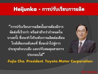 “การปรับเรียบการผลิตนั้นอาจต้องมีการ
จัดส่งที่เร็วกว่า หรือล่าช้ากว่ากาหนดใน
บางครั้ง ซึ่งจะทาให้ระดับการผลิตต่อเดือน
ใกล้เคียงระดับคงที่ ซึ่งจะนาไปสู่การ
ประยุกต์ระบบดึง และปรับสมดุลสายการ
ประกอบได้”
-Fujio Cho, President, Toyota Motor Corporation-
 
