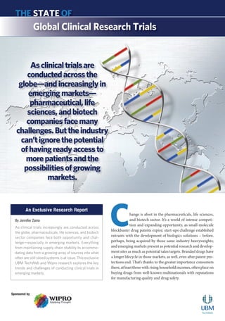 Asclinicaltrialsare
conductedacrossthe
globe—andincreasinglyin
emergingmarkets—
pharmaceutical,life
sciences,andbiotech
companiesfacemany
challenges.Buttheindustry
can’tignorethepotential
ofhavingreadyaccessto
morepatientsandthe
possibilitiesofgrowing
markets.
THE STATE OF
Global Clinical Research Trials
An Exclusive Research Report
Change is afoot in the pharmaceuticals, life sciences,
and biotech sector. It’s a world of intense competi-
tion and expanding opportunity, as small-molecule
blockbuster drug patents expire; start-ups challenge established
entrants with the development of biologics solutions – before,
perhaps, being acquired by those same industry heavyweights;
and emerging markets present as potential research and develop-
ment sites as much as potential sales targets. Branded drugs have
a longer lifecycle in those markets, as well, even after patent pro-
tections end. That’s thanks to the greater importance consumers
there, at least those with rising household incomes, often place on
buying drugs from well-known multinationals with reputations
for manufacturing quality and drug safety.
By Jennifer Zaino
As clinical trials increasingly are conducted across
the globe, pharmaceuticals, life sciences, and biotech
sector companies face both opportunity and chal-
lenge—especially in emerging markets. Everything
from maintaining supply chain stability to accommo-
dating data from a growing array of sources into what
often are still siloed systems is at issue. This exclusive
UBM TechWeb and Wipro research explores the key
trends and challenges of conducting clinical trials in
emerging markets.
Sponsored by
 