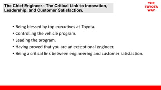 The Chief Engineer : The Critical Link to Innovation,
Leadership, and Customer Satisfaction.
THE
TOYOTA
WAY
• Being blessed by top executives at Toyota.
• Controlling the vehicle program.
• Leading the program.
• Having proved that you are an exceptional engineer.
• Being a critical link between engineering and customer satisfaction.
 