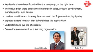 • Key leaders have been found within the company , at the right time
• They have been there across the enterprise in sales, product development,
manufacturing, and design
• Leaders must live and thoroughly understand the Toyota culture day by day.
• Expects leaders to teach their subordinates the Toyota Way.
• Understand and live the philosophy.
• Create the environment for a learning organization.
Fujio ChoHiroshi Okuda
THE
TOYOTA
WAY
 