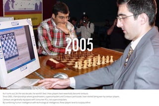 As it turns out, for the last decade, the world’s best chess players have essentially become centaurs.
Since 2005, championships where grandmasters, supercomputers and Centaurs participate, have started being won by centaur players.
Centaurs are generally equipped with consumer PCs, not supercomputers.
By combining human intelligence with technological intelligence, these players tend to outplay either.
 
