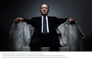 But interestingly enough, the Centaur phenomenon is popping up in other domains.
For example, when Netflix purchased the rights to House of Cards, this represented their first big bet on custom programming.
Being a tech company with over 10 million customers, they decided to use data to maximize the chance of the series becoming a hit.
 