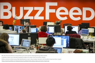 We also find this behavior at BuzzFeed, one of the world's fastest-growing media brands.
Customer metrics are intensely analyzed to determine what clicks and what's shared.
Editors and journalists access data dashboards to learn about viewer behavior and therefore maximize their impact.
https://www.buzzfeed.com/daozers/how-buzzfeed-thinks-about-data-and-some-charts-too
 