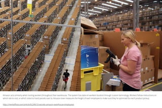 Amazon acts similarly when routing workers throughout their warehouse. The system has data on workers location through custom technology. Workers follow
instructions on which isle to visit, or which robot to hand parcels over to. Amazon even measures the height of each employee to make sure they’re optimized for
each product pickup.
http://mentalfloss.com/article/61249/13-secrets-amazon-warehouse-employees
 