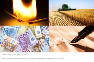 In fact, technology is everything that surrounds us.
Fire, agriculture and money are examples of technologies deeply ingrained in society. (To the point of becoming invisible.)
 