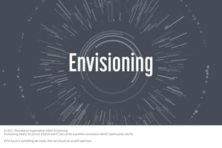 Patterns for technology thinking
Presented by Michell Zappa
December 2016 – Amsterdam
In 2011, I founded an organization called Envisioning.
Envisioning means "to picture a future event”, but carries a positive connotation which I particularly care
for.
If the future is something we create, then we should do so with optimism.
 