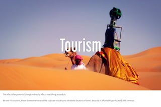 The effect of exponential change indirectly affects everything around us.
We see it in tourism, where Streetview has enabled us to see virtually any inhabited location on earth, because of affordable geo-located 360º cameras.
 