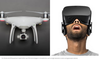 Ex: Drones and VR equipment make further use of the technologies in smartphones, such as high-resolution screens and gyroscopic sensors.
 
