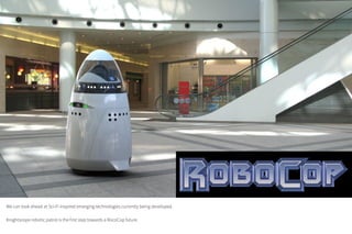 We can look ahead at Sci-Fi inspired emerging technologies currently being developed.
Knightscope robotic patrol is the first step towards a RocoCop future.
 