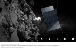 ALIEN presents the idea of asteroid mining.
Recently, Luxembourg started developing legal frameworks to permit asteroid mining in deep space. Also, the company Planetary Resources.
http://www.spaceresources.public.lu/en/index.html
 