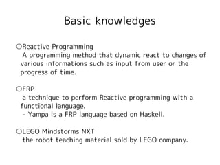 Basic knowledges

○Reactive Programming
　A programming method that dynamic react to changes of
 various informations such as input from user or the
 progress of time.

○FRP
　a technique to perform Reactive programming with a
 functional language.
　- Yampa is a FRP language based on Haskell.

○LEGO Mindstorms NXT
　the robot teaching material sold by LEGO company.
 