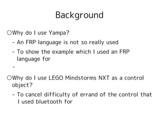 Background
○Why do I use Yampa?
　- An FRP language is not so really used
　- To show the example which I used an FRP
   language for
 ・

○Why do I use LEGO Mindstorms NXT as a control 　
　object?
　- To cancel difficulty of errand of the control that
　　I used bluetooth for
 