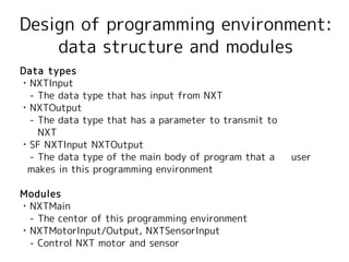 Design of programming environment:
    data structure and modules
Data types
・NXTInput
　- The data type that has input from NXT
・NXTOutput
　- The data type that has a parameter to transmit to
   NXT
・SF NXTInput NXTOutput
　- The data type of the main body of program that a 　 user
 makes in this programming environment

Modules
・NXTMain
　- The centor of this programming environment
・NXTMotorInput/Output, NXTSensorInput
　- Control NXT motor and sensor
 