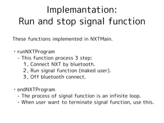 Implemantation:
  Run and stop signal function
These functions implemented in NXTMain.

・runNXTProgram
　- This function process 3 step:
　　１, Connect NXT by bluetooth.
　　２, Run signal function (maked user).
　　３, Off bluetooth connect.

・endNXTProgram
　- The process of signal function is an infinite loop.
　- When user want to terminate signal function, use this.
 