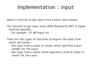 Implementation : input

About a function to get input from a motor and a sensor.

The function to get input from LEGO Mindstorms NXT is signal
 function basically.
　- For example : SF NXTInput Int

There are two types of functions to acquire the input from
 motor and sensor.
　- Get input from a motor or sensor which specified a port
   number for the cause
　- Get input from a motor which specified a kind of motor or
   sensor for the cause.
 