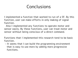 Conclusions

I implemented a function that worked to run of a SF. By this
function, user can make efforts in only making of signal
function.
  Also I implemented any functions to operate motor and
sensor easily. By these functions, user can treat motor and
sensor without being conscious of a direct command.

Functions that I implemented this research tend to be basic
function.
 - It seems that I can build the programming environment
   that is easy to use more by adding more progressive
   functions.
 