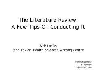 The Literature Review:
A Few Tips On Conducting It
Written by
Dena Taylor, Health Sciences Writing Centre
Summarized by:
s1150036
Takahiro Ebana
 
