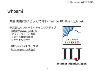齊藤 秀喜(さいとう ひでき) / TwitterID: @saito_hideki
株式会社インターネットイニシアティブ
- http://www.iij.ad.jp/
- プラットフォーム本部
システム基盤技術部
シニアエンジニア
日本OpenStackユーザ会
- http://openstack.jp/
趣味
- OpenStack, Ansible, Solaris
whoami
IIJ Technical WEEK 2015
2
 