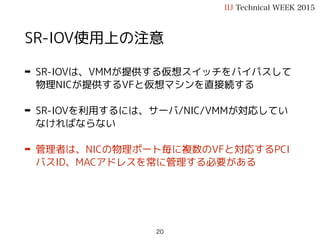 SR-IOV使用上の注意
➡ SR-IOVは、VMMが提供する仮想スイッチをバイパスして
物理NICが提供するVFと仮想マシンを直接続する
➡ SR-IOVを利用するには、サーバ/NIC/VMMが対応してい
なければならない
➡ 管理者は、NICの物理ポート毎に複数のVFと対応するPCI
バスID、MACアドレスを常に管理する必要がある
IIJ Technical WEEK 2015
20
 