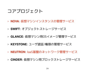 コアプロジェクト
> NOVA: 仮想マシンインスタンスの管理サービス
> SWIFT: オブジェクトストレージサービス
> GLANCE: 仮想マシン用OSイメージ管理サービス
> KEYSTONE: ユーザ認証/権限の管理サービス
> NEUTRON: IaaS基盤のネットワーク管理サービス
> CINDER: 仮想マシン用ブロックストレージサービス
24
 