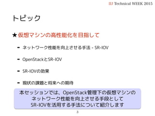 トピック
★仮想マシンの高性能化を目指して
➡ ネットワーク性能を向上させる手法 - SR-IOV
➡ OpenStackとSR-IOV
➡ SR-IOVの効果
➡ 現状の課題と将来への期待
IIJ Technical WEEK 2015
3
本セッションでは、OpenStack管理下の仮想マシンの
ネットワーク性能を向上させる手段として
SR-IOVを活用する手法について紹介します
 
