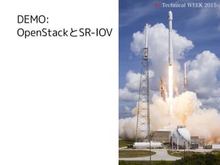 ➡ 仮想マシンのNICポート作成
> LinuxBridgeにtapするポートを作成する
> SR-IOVのVF用ポートを作成する(vnic-typeはdirect)
> 仮想マシンを起動する
IIJ Technical WEEK 2015
仮想マシンの起動
33
$ neutron port-create ${NETWORK1} --name vm_nic1 --binding:vnic-type direct
$ neutron port-create ${NETWORK0} --name vm_nic0 --security-group ${SECGROUP}
$ nova boot --flavor m1.standard --image CentOS-7-x86_64-GenericCloud 
--availability-zone rack0 --key-name dev001 --security-groups ${SECGROUP} 
--nic port-id=${vm_nic0のUUID} --nic port-id=${vm_nic1のUUID} vm00
 