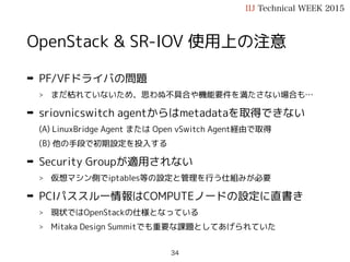 OpenStack & SR-IOV 使用上の注意
➡ PF/VFドライバの問題
> まだ枯れていないため、思わぬ不具合や機能要件を満たさない場合も…
➡ sriovnicswitch agentではnetnsの恩恵を受けられない
(A) MetadataはLinuxBridge Agent または Open vSwitch Agent経由で取得
(B) 他の手段で初期設定を投入する
➡ Security Groupが適用されない
> 仮想マシン側でiptables等の設定と管理を行う仕組みが必要
➡ PCIパススルー情報はCOMPUTEノードの設定に直書き
> 現状ではOpenStackの仕様となっている
> Mitaka Design Summitでも重要な課題としてあげられていた
IIJ Technical WEEK 2015
34
 