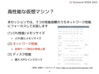 高性能な仮想マシン？
本セッションでは、３つの性能指標のうちネットワーク性能
にフォーカスしてお話します
(1) CPU性能/メモリサイズ
> vCPU数とメモリサイズ
(2) ネットワーク性能
> 仮想サーバ単位の帯域上限
(3) ディスク性能
> 最大 IOPS/インスタンス
IIJ Technical WEEK 2015
[参考] 仮想サーバのスペック http://www.iij.ad.jp/biz/hosting/spec.html
4
 