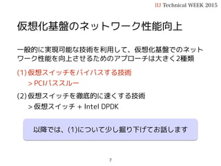 仮想化基盤のネットワーク性能向上
一般的に実現可能な技術を利用して、仮想化基盤でのネット
ワーク性能を向上させるためのアプローチは大きく2種類
(1) 仮想スイッチをバイパスする技術
> PCIパススルー
(2) 仮想スイッチを徹底的に速くする技術
> 仮想スイッチ + Intel DPDK
IIJ Technical WEEK 2015
7
以降では、(1)について少し掘り下げてお話します
 