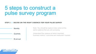 5 steps to construct a
pulse survey program
Monthly
Quarterly
Bi-annual
STEP 2 // DECIDE ON THE RIGHT CADENCE FOR YOUR PULSE SURVEY
Note: You should be ready to take action at the
same cadence that you are surveying
Understand the cadence at which important
business metrics / outcomes are measured / tracked
 