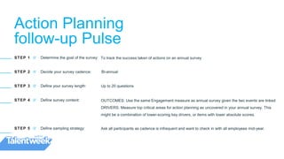 Action Planning
follow-up Pulse
STEP 1 // Determine the goal of the survey:
STEP 2 // Decide your survey cadence:
STEP 3 // Define your survey length:
STEP 4 // Define survey content:
STEP 5 // Define sampling strategy:
To track the success taken of actions on an annual survey
Bi-annual
Up to 20 questions
OUTCOMES: Use the same Engagement measure as annual survey given the two events are linked
DRIVERS: Measure top critical areas for action planning as uncovered in your annual survey. This
might be a combination of lower-scoring key drivers, or items with lower absolute scores.
Ask all participants as cadence is infrequent and want to check in with all employees mid-year.
 