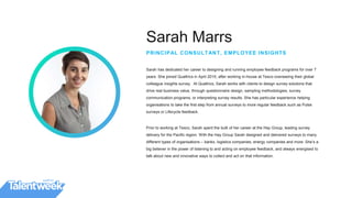 Sarah Marrs
PRINCIPAL CONSULTANT, EMPLOYEE INSIGHTS
Sarah has dedicated her career to designing and running employee feedback programs for over 7
years. She joined Qualtrics in April 2015, after working in-house at Tesco overseeing their global
colleague insights survey. At Qualtrics, Sarah works with clients to design survey solutions that
drive real business value, through questionnaire design, sampling methodologies, survey
communication programs, or interpreting survey results. She has particular experience helping
organisations to take the first step from annual surveys to more regular feedback such as Pulse
surveys or Lifecycle feedback.
Prior to working at Tesco, Sarah spent the bulk of her career at the Hay Group, leading survey
delivery for the Pacific region. With the Hay Group Sarah designed and delivered surveys to many
different types of organisations – banks, logistics companies, energy companies and more. She’s a
big believer in the power of listening to and acting on employee feedback, and always energised to
talk about new and innovative ways to collect and act on that information.
 