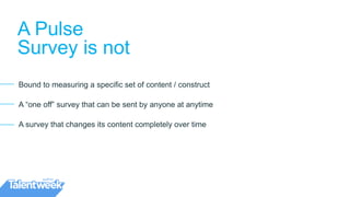 A Pulse
Survey is not
Bound to measuring a specific set of content / construct
A “one off” survey that can be sent by anyone at anytime
A survey that changes its content completely over time
 