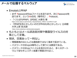 Copyright Internet Initiative Japan Inc.
10
メールで伝播するマルウェア
• EmotetとPPAP
– まず Password付zipファイルを送ります。次にPasswordを
送ります。というAn合化（暗号化）、Protocol。
– 「くたばれPPAP」JIPDEC 大泰司 章
https://www.jaipa.or.jp/event/isp_mtg/asahikawa_190912-13/190913-3.pdf
– 「PPAPを何とかしたいのだがPHSも何とかしたい」立命館
大学上原 哲太郎
https://www.slideshare.net/tetsutalow/ppapphs
• もともとはメール誤送信対策や暴露型ウイルスの対
策として定着。
• 現状、百害あって一利なし
– 情報漏洩のほとんどは通信路ではなく端末で起きている。
– パスワード付きzipは暗号として使うには脆弱である。
– パスワード付きzipファイルを添付されると、多くのゲート
ウェイ型セキュリティ装置で検査されない。
 