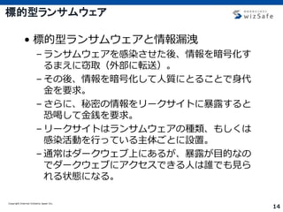 Copyright Internet Initiative Japan Inc.
14
標的型ランサムウェア
• 標的型ランサムウェアと情報漏洩
– ランサムウェアを感染させた後、情報を暗号化す
るまえに窃取（外部に転送）。
– その後、情報を暗号化して人質にとることで身代
金を要求。
– さらに、秘密の情報をリークサイトに暴露すると
恐喝して金銭を要求。
– リークサイトはランサムウェアの種類、もしくは
感染活動を行っている主体ごとに設置。
– 通常はダークウェブ上にあるが、暴露が目的なの
でダークウェブにアクセスできる人は誰でも見ら
れる状態になる。
 