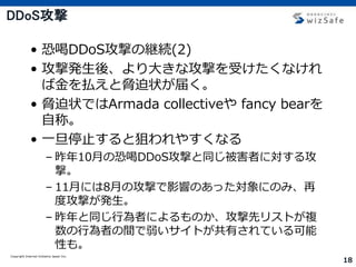 Copyright Internet Initiative Japan Inc.
18
DDoS攻撃
• 恐喝DDoS攻撃の継続(2)
• 攻撃発生後、より大きな攻撃を受けたくなけれ
ば金を払えと脅迫状が届く。
• 脅迫状ではArmada collectiveや fancy bearを
自称。
• 一旦停止すると狙われやすくなる
– 昨年10月の恐喝DDoS攻撃と同じ被害者に対する攻
撃。
– 11月には8月の攻撃で影響のあった対象にのみ、再
度攻撃が発生。
– 昨年と同じ行為者によるものか、攻撃先リストが複
数の行為者の間で弱いサイトが共有されている可能
性も。
 