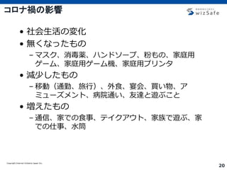 Copyright Internet Initiative Japan Inc.
20
コロナ禍の影響
• 社会生活の変化
• 無くなったもの
– マスク、消毒薬、ハンドソープ、粉もの、家庭用
ゲーム、家庭用ゲーム機、家庭用プリンタ
• 減少したもの
– 移動（通勤、旅行）、外食、宴会、買い物、ア
ミューズメント、病院通い、友達と遊ぶこと
• 増えたもの
– 通信、家での食事、テイクアウト、家族で遊ぶ、家
での仕事、水筒
 
