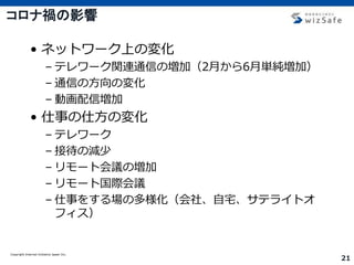 Copyright Internet Initiative Japan Inc.
21
コロナ禍の影響
• ネットワーク上の変化
– テレワーク関連通信の増加（2月から6月単純増加）
– 通信の方向の変化
– 動画配信増加
• 仕事の仕方の変化
– テレワーク
– 接待の減少
– リモート会議の増加
– リモート国際会議
– 仕事をする場の多様化（会社、自宅、サテライトオ
フィス）
 