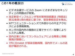 Copyright Internet Initiative Japan Inc.
4
この１年の概況(2)
• ビデオ会議サービスの Zoom にさまざまなセキュリ
ティ上の問題点が発覚。
• 改正新型インフルエンザ等対策特別措置法 (特措法)
第32条第1項の規定に基づき、緊急事態宣言を発出。
• NTTコミュニケーションズで外部からの不正アクセ
スによる情報漏洩。
• ホンダの国内外の複数の工場でサイバー攻撃により
システム障害。
• 国内企業においてランサムウェアによる障害と情報
漏洩が顕著に。
• 7月にEmotet が感染活動再開、国内外でメールの送
信が確認される。
 