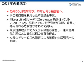 Copyright Internet Initiative Japan Inc.
5
この１年の概況(3)
• 恐喝DDoS攻撃再び。昨年と同じ被害者へ。
• ドコモ口座を利用した不正送金事案。
• Microsoft ADサーバにZerologon 脆弱性 (CVE-
2020-1472)。詳細と PoC を発見者が公開。攻撃に
悪用される危険性がきわめて高い。
• 東京証券取引所でシステム障害が発生し、東京証券
取引所における全銘柄の売買を停止。
• クラウドサービスの障害による業務や生活環境への
影響。
 