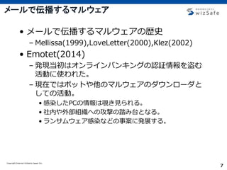 Copyright Internet Initiative Japan Inc.
7
メールで伝播するマルウェア
• メールで伝播するマルウェアの歴史
– Mellissa(1999),LoveLetter(2000),Klez(2002)
• Emotet(2014)
– 発現当初はオンラインバンキングの認証情報を盗む
活動に使われた。
– 現在ではボットや他のマルウェアのダウンローダと
しての活動。
• 感染したPCの情報は覗き見られる。
• 社内や外部組織への攻撃の踏み台となる。
• ランサムウェア感染などの事案に発展する。
 