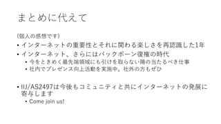 まとめに代えて
(個⼈の感想です)
• インターネットの重要性とそれに関わる楽しさを再認識した1年
• インターネット、さらにはバックボーン復権の時代
• 今をときめく最先端領域にも引けを取らない陽の当たるべき仕事
• 社内でプレゼンス向上活動を実施中。社外の⽅もぜひ
• IIJ/AS2497は今後もコミュニティと共にインターネットの発展に
寄与します
• Come join us!
 