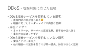 DDoS - 攻撃対象に応じた戦略
• DDoS対策サービスを契約している顧客
• 直接的にお⾦が得られる😋
• 顧客に応じたオーダーメイドの⾼度な防御
• ⾃社インフラ
• ネットワーク、サーバへの直接攻撃。顧客宛の流れ弾も
• 事前の策は講じやすい
• DDoS対策サービスを契約していない顧客
• 実はここが⼀番厄介
• 他の顧客への波及を防ぐのが第⼀優先、防御ではなく遮断
 