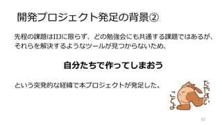 開発プロジェクト発足の背景②
先程の課題はIIJに限らず、どの勉強会にも共通する課題ではあるが、
それらを解決するようなツールが見つからないため、
自分たちで作ってしまおう
という突発的な経緯で本プロジェクトが発足した。
12
 