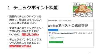 1. チェックポイント機能
• 講義内にチェックポイントを
用意し、受講者はそれに従い
ハンズオンを進めていく
• 受講者はどのチェックポイント
で躓いているかを伝えれば
いいので、質問がしやすい
• チェックポイントによっては
クイズ形式にもできるので、
理解の助けにもなる
17
 